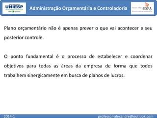 Administração Orçamentária e Controladoria

Plano orçamentário não é apenas prever o que vai acontecer e seu

posterior controle.

O ponto fundamental é o processo de estabelecer e coordenar
objetivos para todas as áreas da empresa de forma que todos

trabalhem sinergicamente em busca de planos de lucros.

2014-1

professor-alexandre@outlook.com

 