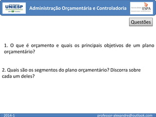 Administração Orçamentária e Controladoria
Questões

1. O que é orçamento e quais os principais objetivos de um plano
orçamentário?

2. Quais são os segmentos do plano orçamentário? Discorra sobre
cada um deles?

2014-1

professor-alexandre@outlook.com

 