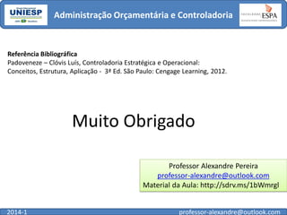Administração Orçamentária e Controladoria

Referência Bibliográfica
Padoveneze – Clóvis Luís, Controladoria Estratégica e Operacional:
Conceitos, Estrutura, Aplicação - 3ª Ed. São Paulo: Cengage Learning, 2012.

Muito Obrigado
Professor Alexandre Pereira
professor-alexandre@outlook.com
Material da Aula: http://sdrv.ms/1bWmrgl
2014-1

professor-alexandre@outlook.com

 