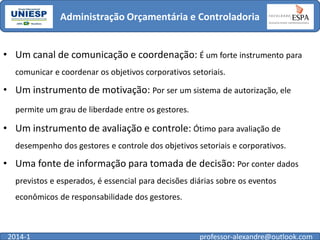 Administração Orçamentária e Controladoria
• Um canal de comunicação e coordenação: É um forte instrumento para
comunicar e coordenar os objetivos corporativos setoriais.

• Um instrumento de motivação: Por ser um sistema de autorização, ele
permite um grau de liberdade entre os gestores.

• Um instrumento de avaliação e controle: Ótimo para avaliação de
desempenho dos gestores e controle dos objetivos setoriais e corporativos.

• Uma fonte de informação para tomada de decisão: Por conter dados
previstos e esperados, é essencial para decisões diárias sobre os eventos
econômicos de responsabilidade dos gestores.

2014-1

professor-alexandre@outlook.com

 