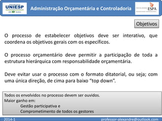 Administração Orçamentária e Controladoria
Objetivos
O processo de estabelecer objetivos deve ser interativo, que
coordena os objetivos gerais com os específicos.
O processo orçamentário deve permitir a participação de toda a
estrutura hierárquica com responsabilidade orçamentária.

Deve evitar usar o processo com o formato ditatorial, ou seja; com
uma única direção, de cima para baixo “top down”.
Todos os envolvidos no processo devem ser ouvidos.
Maior ganho em:
Gestão participativa e
Comprometimento de todos os gestores
2014-1

professor-alexandre@outlook.com

 