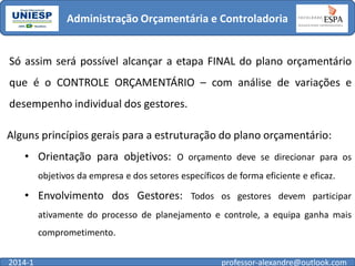 Administração Orçamentária e Controladoria

Só assim será possível alcançar a etapa FINAL do plano orçamentário

que é o CONTROLE ORÇAMENTÁRIO – com análise de variações e
desempenho individual dos gestores.
Alguns princípios gerais para a estruturação do plano orçamentário:
• Orientação para objetivos: O orçamento deve se direcionar para os
objetivos da empresa e dos setores específicos de forma eficiente e eficaz.

• Envolvimento dos Gestores: Todos os gestores devem participar
ativamente do processo de planejamento e controle, a equipa ganha mais
comprometimento.
2014-1

professor-alexandre@outlook.com

 