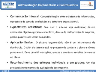 Administração Orçamentária e Controladoria
• Comunicação Integral: Compatibilização entre o Sistema de Informações,
o processo de tomada de decisões e a estrutura organizacional.

• Expectativas realísticas: Para que o sistema seja motivador, devem
apresentar objetivos gerais e específicos, dentro da melhor visão da empresa,
porém passíveis de serem cumpridos.

• Aplicação flexível: O sistema orçamentário não é um instrumento de
dominação. O valor do sistema está no processo de conduzir o plano e não no
plano em si. Deve permitir correções, ajustes e eventuais revisões de valores
no plano.

• Reconhecimento dos esforços individuais e em grupos: Um dos
principais instrumentos de avaliação de desempenho.
2014-1

professor-alexandre@outlook.com

 