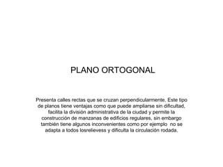 PLANO ORTOGONAL
Presenta calles rectas que se cruzan perpendicularmente. Este tipo
de planos tiene ventajas como que puede ampliarse sin dificultad,
facilita la división administrativa de la ciudad y permite la
construcción de manzanas de edificios regulares, sin embargo
también tiene algunos inconvenientes como por ejemplo no se
adapta a todos losrelievess y dificulta la circulación rodada.