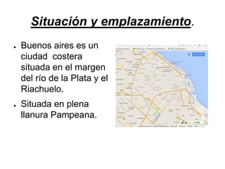 Situación y emplazamiento.
● Buenos aires es un
ciudad costera
situada en el margen
del río de la Plata y el
Riachuelo.
● Situada en plena
llanura Pampeana.