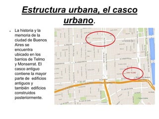 Estructura urbana, el casco
urbano.
● La historia y la
memoria de la
ciudad de Buenos
Aires se
encuentra
ubicado en los
barrios de Telmo
y Monserrat. El
casco antiguo
contiene la mayor
parte de edificios
antiguos y
también edificios
construidos
posteriormente.