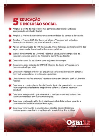 5      EDUCAÇÃO
       E INCLUSÃO SOCIAL
Ampliar a oferta de Infocentros nas comunidades rurais e urbanas,
assegurando a inclusão digital;

Ampliar o Projeto Baú de Leitura nas comunidades do campo e da cidade;

Ampliar o Projeto CAT (Conhecer, Analisar e Transformar), voltado à
formação continuada dos educadores do campo;

Apoiar a implantação da FAT (Faculdade Anísio Teixeira), destinando 10% das
vagas para estudantes oriundos de escolas públicas;

Buscar investimento do Governo Federal e Estadual para ampliação do
transporte escolar através do Programa Caminho da Escola;

Construir a casa do estudante para os jovens do campo;

Construir a sede própria do CAPENE (Centro de Apoio a Pessoas com
Necessidades Especiais);

Construir e realizar projetos de prevenção ao uso das drogas em parceria
com outras secretarias e instituições públicas;

Construir o IF Baiano (Instituto Federal Baiano) em parceria com o Governo
Federal;

Continuar a construção da Escola Família Agrícola, garantindo os cursos
técnicos proﬁssionalizantes em parceria com os Governos Federal e
Estadual;

Continuar assegurando gratuitamente o transporte dos estudantes que
fazem universidade em outros municípios;

Continuar realizando a Conferência Municipal de Educação e garantir a
criação do Fórum Municipal de Educação;

Continuar reformando e ampliando as escolas, disponibilizando
equipamentos, mobiliário e melhorando a rede física dos prédios;
 