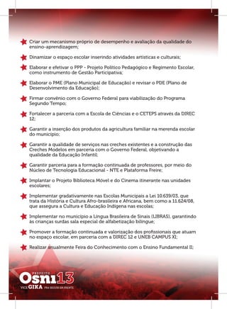 Criar um mecanismo próprio de desempenho e avaliação da qualidade do
ensino-aprendizagem;

Dinamizar o espaço escolar inserindo atividades artísticas e culturais;

Elaborar e efetivar o PPP - Projeto Político Pedagógico e Regimento Escolar,
como instrumento de Gestão Participativa;

Elaborar o PME (Plano Municipal de Educação) e revisar o PDE (Plano de
Desenvolvimento da Educação);

Firmar convênio com o Governo Federal para viabilização do Programa
Segundo Tempo;

Fortalecer a parceria com a Escola de Ciências e o CETEPS através da DIREC
12;

Garantir a inserção dos produtos da agricultura familiar na merenda escolar
do município;

Garantir a qualidade de serviços nas creches existentes e a construção das
Creches Modelos em parceria com o Governo Federal, objetivando a
qualidade da Educação Infantil;

Garantir parceria para a formação continuada de professores, por meio do
Núcleo de Tecnologia Educacional - NTE e Plataforma Freire;

Implantar o Projeto Biblioteca Móvel e do Cinema itinerante nas unidades
escolares;

Implementar gradativamente nas Escolas Municipais a Lei 10.639/03, que
trata da História e Cultura Afro-brasileira e Africana, bem como a 11.624/08,
que assegura a Cultura e Educação Indígena nas escolas;

Implementar no município a Língua Brasileira de Sinais (LIBRAS), garantindo
às crianças surdas sala especial de alfabetização bilíngue;

Promover a formação continuada e valorização dos proﬁssionais que atuam
no espaço escolar, em parceria com a DIREC 12 e UNEB CAMPUS XI;

Realizar anualmente Feira do Conhecimento com o Ensino Fundamental II;
 