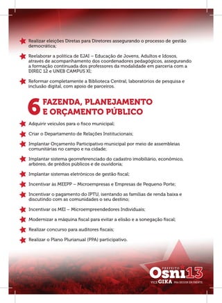 Realizar eleições Diretas para Diretores assegurando o processo de gestão
democrática;

Reelaborar a política de EJAI – Educação de Jovens, Adultos e Idosos,
através de acompanhamento dos coordenadores pedagógicos, assegurando
a formação continuada dos professores da modalidade em parceria com a
DIREC 12 e UNEB CAMPUS XI;

Reformar completamente a Biblioteca Central, laboratórios de pesquisa e
inclusão digital, com apoio de parceiros.




6     FAZENDA, PLANEJAMENTO
      E ORÇAMENTO PÚBLICO
Adquirir veículos para o ﬁsco municipal;

Criar o Departamento de Relações Institucionais;

Implantar Orçamento Participativo municipal por meio de assembleias
comunitárias no campo e na cidade;

Implantar sistema georreferenciado do cadastro imobiliário, econômico,
arbóreo, de prédios públicos e de ouvidoria;

Implantar sistemas eletrônicos de gestão ﬁscal;

Incentivar às MEEPP – Microempresas e Empresas de Pequeno Porte;

Incentivar o pagamento do IPTU, isentando as famílias de renda baixa e
discutindo com as comunidades o seu destino;

Incentivar os MEI – Microempreendedores Individuais;

Modernizar a máquina ﬁscal para evitar a elisão e a sonegação ﬁscal;

Realizar concurso para auditores ﬁscais;

Realizar o Plano Plurianual (PPA) participativo.
 