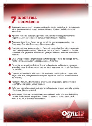 7     INDÚSTRIA
      E COMÉRCIO
Apoiar efetivamente as campanhas de valorização e divulgação do comércio
local, potencializando nosso município como Pólo de Comercialização
Territorial;

Apoiar o ramo de abate (magarefes), com intuito de assegurar câmeras
frigoríﬁcas, em parceria com os Governos Estadual e Federal;

Assegurar incentivos ﬁscais para o comércio e empresas parceiras nos
Programas Primeiro Emprego e Menor Aprendiz;

Dar continuidade a construção do Centro Industrial de Serrinha, implemen-
tando o Programa Indústria Cidadã em parceria com o Governo do Estado,
com oferta de galpões e incentivos a geração de renda e micros empreendi-
mentos;

Criar uma política de organização da feira local por meio de diálogo perma-
nente e em parceria com a associação dos feirantes;

Fomentar uma política de incentivo a instalação de indústrias e empresas
visando à geração de emprego e renda local, assegurando condições dignas
de trabalho;

Garantir uma reforma adequada dos mercados municipais de comerciali-
zação e de arte, assegurando condições dignas de trabalho e atendimento
ao público;

Realizar o Fórum Administrativo Empresarial em parceria com comércio
local/CDL, empresas e universidades;

Reformar e ampliar o centro de comercialização de origem animal e vegetal
(Centro de Abastecimento);

Valorizar os micros e pequenos empreendedores, com políticas de capaci-
tação e microcrédito em parceria com CDL, SEBRAE, SENAI, SESC, MOC,
APAEB, ASCOOB e Banco do Nordeste.
 