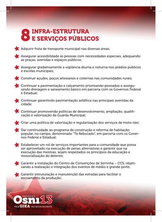 8      INFRA-ESTRUTURA
       E SERVIÇOS PÚBLICOS
Adquirir frota de transporte municipal nas diversas áreas;

Assegurar acessibilidade às pessoas com necessidades especiais, adequando
as praças, avenidas e espaços públicos;

Assegurar gradativamente a vigilância diurna e noturna nos prédios públicos
e escolas municipais;

Construir açudes, poços artesianos e cisternas nas comunidades rurais;

Continuar a pavimentação e calçamento priorizando povoados e assegu-
rando drenagem e saneamento básico em parceria com os Governos Federal
e Estadual;

Continuar garantindo pavimentação asfáltica nas principais avenidas da
cidade;

Continuar promovendo políticas de desenvolvimento, ampliação, qualiﬁ-
cação e valorização da Guarda Municipal;

Criar uma política de valorização e regularização dos serviços de moto-táxi;

Dar continuidade ao programa de construção e reforma de habitação
popular, no campo, denominado “Tá Rebocado”, em parceria com os Gover-
nos Federal e Estadual;

Estabelecer um rol de serviços importantes para a comunidade que possa
ser aproveitado na execução de penas alternativas e garantir que na
execução das mesmas, sejam respeitados os princípios da educação e
ressocialização do detento;

Garantir a instalação do Centro de Convenções de Serrinha – CCS, objeti-
vando a realização e integração dos eventos de médio e grande porte;

Garantir estruturação e manutenção das estradas para facilitar o
escoamento da produção;
 