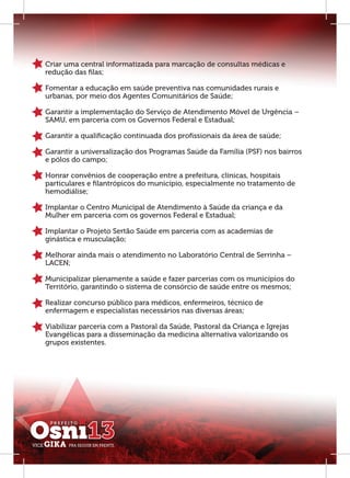 Criar uma central informatizada para marcação de consultas médicas e
redução das ﬁlas;

Fomentar a educação em saúde preventiva nas comunidades rurais e
urbanas, por meio dos Agentes Comunitários de Saúde;

Garantir a implementação do Serviço de Atendimento Móvel de Urgência –
SAMU, em parceria com os Governos Federal e Estadual;

Garantir a qualiﬁcação continuada dos proﬁssionais da área de saúde;

Garantir a universalização dos Programas Saúde da Família (PSF) nos bairros
e pólos do campo;

Honrar convênios de cooperação entre a prefeitura, clínicas, hospitais
particulares e ﬁlantrópicos do município, especialmente no tratamento de
hemodiálise;

Implantar o Centro Municipal de Atendimento à Saúde da criança e da
Mulher em parceria com os governos Federal e Estadual;

Implantar o Projeto Sertão Saúde em parceria com as academias de
ginástica e musculação;

Melhorar ainda mais o atendimento no Laboratório Central de Serrinha –
LACEN;

Municipalizar plenamente a saúde e fazer parcerias com os municípios do
Território, garantindo o sistema de consórcio de saúde entre os mesmos;

Realizar concurso público para médicos, enfermeiros, técnico de
enfermagem e especialistas necessários nas diversas áreas;

Viabilizar parceria com a Pastoral da Saúde, Pastoral da Criança e Igrejas
Evangélicas para a disseminação da medicina alternativa valorizando os
grupos existentes.
 