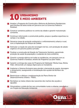 10          URBANISMO
            E MEIO AMBIENTE
Ampliar o Programa de Construção e Reforma de Banheiros Residenciais
para famílias de baixa renda em parceria com os Governos Federal e
Estadual;

Construir sanitários públicos no centro da cidade e garantir manutenção
constante.

Continuar reformando e construindo jardins, praças e quadras esportivas no
campo e na cidade;

Demarcar áreas de proteção ambiental e o reﬂorestamento urbano e rural,
com a implantação do Parque da Cidade;

Estimular a criação de usina de reciclagem de lixo, com produção de adubo
orgânico em parceria público privado;

Finalizar a construção da Estação de Tratamento Sanitário, garantindo
proteção da saúde da população e cuidando do meio ambiente;

Garantir a energia elétrica em todas as residências, em parceria com os
Governos Federal e Estadual, através do Programa Luz para Todos;

Garantir a entrega das casas do Programa de Habitação “Minha Casa, Minha
Vida”, oferecendo um espaço digno para os moradores;

Implantar o Sistema Emissário para atender a demanda de esgoto, drenagem
e saneamento, assegurando a revitalização dos açudes da Bomba e do
Gravatá;

Reestruturar e efetivar a implementação do Plano Diretor de
Desenvolvimento Urbano - PDDU;

Revitalizar as matas ciliares das nascentes dos riachos dos açudes e
aguadas;

Universalizar a coleta de lixo nas comunidades rurais e urbanas, associada a
um Projeto de Educação Ambiental.
 