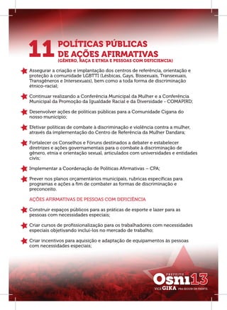 11           POLÍTICAS PÚBLICAS
             DE AÇÕES AFIRMATIVAS
             (GÊNERO, RAÇA E ETNIA E PESSOAS COM DEFICIENCIA)

Assegurar a criação e implantação dos centros de referência, orientação e
proteção à comunidade LGBTTI (Lésbicas, Gays, Bissexuais, Transexuais,
Transgêneros e Intersexuais), bem como a toda forma de discriminação
étnico-racial;

Continuar realizando a Conferência Municipal da Mulher e a Conferência
Municipal da Promoção da Igualdade Racial e da Diversidade - COMAPIRD;

Desenvolver ações de políticas públicas para a Comunidade Cigana do
nosso município;

Efetivar políticas de combate à discriminação e violência contra a mulher,
através da implementação do Centro de Referência da Mulher Dandara;

Fortalecer os Conselhos e Fóruns destinados a debater e estabelecer
diretrizes e ações governamentais para o combate à discriminação de
gênero, etnia e orientação sexual, articulados com universidades e entidades
civis;

Implementar a Coordenação de Políticas Aﬁrmativas – CPA;

Prever nos planos orçamentários municipais, rubricas especíﬁcas para
programas e ações a ﬁm de combater as formas de discriminação e
preconceito.

AÇÕES AFIRMATIVAS DE PESSOAS COM DEFICIÊNCIA

Construir espaços públicos para as práticas de esporte e lazer para as
pessoas com necessidades especiais;

Criar cursos de proﬁssionalização para os trabalhadores com necessidades
especiais objetivando incluí-los no mercado de trabalho;

Criar incentivos para aquisição e adaptação de equipamentos às pessoas
com necessidades especiais;
 