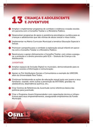 13           CRIANÇA E ADOLESCENTE
             E JUVENTUDE
Ampliar e implementar programas de combate à violência e evasão escolar,
em parceria com o Conselho Tutelar e o Ministério Público;

Desenvolver programas de apoio à assistência psicológica e jurídica para as
crianças e adolescentes que são vítimas de abuso sexual e maus tratos;

Implementar na Matriz Curricular Municipal a temática Educação Especial e
Sexual;

Promover campanha para o combate à exploração sexual infantil em parce-
ria com o Conselho Tutelar e o Ministério Público;

Reestruturar e apoiar efetivamente o Conselho Tutelar, com vistas a assegu-
rar a proteção e o direito previstos pelo ECA – Estatuto da Criança e do
Adolescente;

JUVENTUDE

Ampliar espaços de Inclusão Digital no município, democratizando para os
jovens o acesso a Informação e comunicação;

Apoiar os Pré-Vestibulares Sociais e Comunitários a exemplo do UNICOM,
além do Universidade Para Todos;

Continuar fortalecendo as ações de educação sexual junto aos jovens e seus
familiares, visando, entre outras a prevenção da DST/AIDS, gravidez na
adolescência, dependência química, etc.;

Criar Centros de Referência da Juventude como referência básica das
políticas para juventude;

Criar o Programa Jovem Empreendedor com capacitação técnica e infraes-
trutura para seus empreendimentos, assegurando empréstimos do Fundo
Municipal;
 