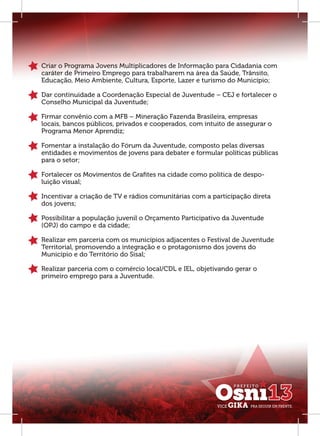 Criar o Programa Jovens Multiplicadores de Informação para Cidadania com
caráter de Primeiro Emprego para trabalharem na área da Saúde, Trânsito,
Educação, Meio Ambiente, Cultura, Esporte, Lazer e turismo do Município;

Dar continuidade a Coordenação Especial de Juventude – CEJ e fortalecer o
Conselho Municipal da Juventude;

Firmar convênio com a MFB – Mineração Fazenda Brasileira, empresas
locais, bancos públicos, privados e cooperados, com intuito de assegurar o
Programa Menor Aprendiz;

Fomentar a instalação do Fórum da Juventude, composto pelas diversas
entidades e movimentos de jovens para debater e formular políticas públicas
para o setor;

Fortalecer os Movimentos de Graﬁtes na cidade como política de despo-
luição visual;

Incentivar a criação de TV e rádios comunitárias com a participação direta
dos jovens;

Possibilitar a população juvenil o Orçamento Participativo da Juventude
(OPJ) do campo e da cidade;

Realizar em parceria com os municípios adjacentes o Festival de Juventude
Territorial, promovendo a integração e o protagonismo dos jovens do
Município e do Território do Sisal;

Realizar parceria com o comércio local/CDL e IEL, objetivando gerar o
primeiro emprego para a Juventude.
 