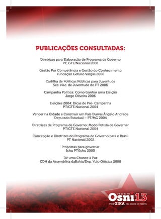 PUBLICAÇÕES CONSULTADAS:
    Diretrizes para Elaboração de Programa de Governo
                   PT, GTE/Nacional 2008

    Gestão Por Competência e Gestão do Conhecimento
              Fundação Getúlio Vargas 2006

        Cartilha de Políticas Públicas para Juventude
             Séc. Nac. de Juventude do PT 2006

       Campanha Política: Como Ganhar uma Eleição
                  Jorge Oliveira 2006

          Eleições 2004: Dicas de Pré- Campanha
                   PT/GTE Nacional 2004

Vencer na Cidade e Construir um País Durval Ângelo Andrade
             Deputado Estadual – PT/MG 2004

Diretrizes de Programa de Governo: Modo Petista de Governar
                    PT/GTE Nacional 2004

Concepção e Diretrizes do Programa de Governo para o Brasil
                     PT Nacional 2002

                  Propostas para governar
                     Ichu PT/Ichu 2000

                Dê uma Chance à Paz
    CDH da Assembléia daBahia/Dep. Yulo Oiticica 2000
 
