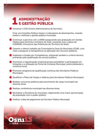 1     ADMINISTRAÇÃO
      E GESTÃO PÚBLICA
Construir o CAS (Centro Administrativo de Serrinha);

Criar um Conselho Político Gestor e indicadores de desempenho, visando
avaliar e melhorar a gestão pública municipal;

Continuar a parceria com a UNEB assegurando pós graduação em Gestão
Pública para Serrinha e território do Sisal, contando com o apoio do
CONSISAL (Consórcio das Prefeituras do Território do Sisal);

Garantir o efetivo trabalho da Controladoria Geral do Município (CGM), com
vista a assegurar à transparência na aplicação dos recursos públicos;

Implantar a Gestão por Competência, utilizando também o critério técnico,
primando pela qualiﬁcação do serviço público;

Incentivar a regularização empresarial para possibilitar a participação em
licitações e a utilização do Portal de Compras Municipal, potencializando o
comércio local;

Promover programa de qualiﬁcação contínua dos Servidores Públicos
Municipais;

Qualiﬁcar o Plano de Cargos e Salários para Servidores Públicos Municipais;

Realizar concursos públicos para provimento de cargo municipal nas
diversas áreas;

Realizar conferência municipal nas diversas áreas;

Revitalizar a Ouvidoria do município, objetivando uma maior aproximação
da população com o poder público;

Uniﬁcar a data de pagamento do Servidor Público Municipal.
 