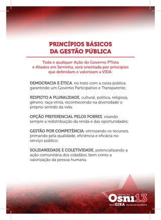 PRINCÍPIOS BÁSICOS
          DA GESTÃO PÚBLICA
       Toda e qualquer Ação do Governo PTista
 e Aliados em Serrinha, será orientada por princípios
          que defendam e valorizam a VIDA:

DEMOCRACIA E ÉTICA, no trato com a coisa pública
garantindo um Governo Participativo e Transparente;

RESPEITO A PLURALIDADE, cultural, política, religiosa,
gênero, raça-etnia, reconhecendo na diversidade o
próprio sentido da vida;

OPÇÃO PREFERENCIAL PELOS POBRES, visando
sempre a redistribuição da renda e das oportunidades;

GESTÃO POR COMPETÊNCIA, otimizando os recursos,
primando pela qualidade, eﬁciência e eﬁcácia no
serviço público;

SOLIDARIEDADE E COLETIVIDADE, potencializando a
ação comunitária dos cidadãos, bem como a
valorização da pessoa humana.
 