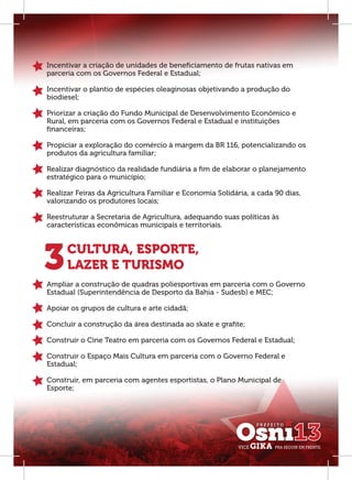 Incentivar a criação de unidades de beneﬁciamento de frutas nativas em
parceria com os Governos Federal e Estadual;

Incentivar o plantio de espécies oleaginosas objetivando a produção do
biodiesel;

Priorizar a criação do Fundo Municipal de Desenvolvimento Econômico e
Rural, em parceria com os Governos Federal e Estadual e instituições
ﬁnanceiras;

Propiciar a exploração do comércio à margem da BR 116, potencializando os
produtos da agricultura familiar;

Realizar diagnóstico da realidade fundiária a ﬁm de elaborar o planejamento
estratégico para o município;

Realizar Feiras da Agricultura Familiar e Economia Solidária, a cada 90 dias,
valorizando os produtores locais;

Reestruturar a Secretaria de Agricultura, adequando suas políticas às
características econômicas municipais e territoriais.




3     CULTURA, ESPORTE,
      LAZER E TURISMO
Ampliar a construção de quadras poliesportivas em parceria com o Governo
Estadual (Superintendência de Desporto da Bahia - Sudesb) e MEC;

Apoiar os grupos de cultura e arte cidadã;

Concluir a construção da área destinada ao skate e graﬁte;

Construir o Cine Teatro em parceria com os Governos Federal e Estadual;

Construir o Espaço Mais Cultura em parceria com o Governo Federal e
Estadual;

Construir, em parceria com agentes esportistas, o Plano Municipal de
Esporte;
 