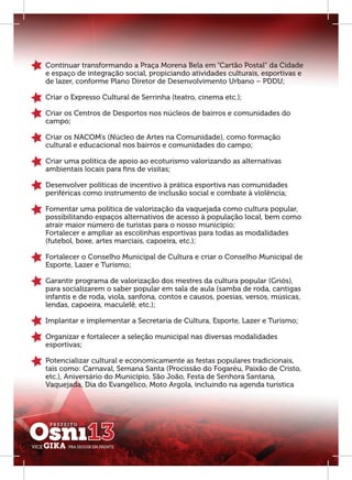 Continuar transformando a Praça Morena Bela em “Cartão Postal” da Cidade
e espaço de integração social, propiciando atividades culturais, esportivas e
de lazer, conforme Plano Diretor de Desenvolvimento Urbano – PDDU;

Criar o Expresso Cultural de Serrinha (teatro, cinema etc.);

Criar os Centros de Desportos nos núcleos de bairros e comunidades do
campo;

Criar os NACOM’s (Núcleo de Artes na Comunidade), como formação
cultural e educacional nos bairros e comunidades do campo;

Criar uma política de apoio ao ecoturismo valorizando as alternativas
ambientais locais para ﬁns de visitas;

Desenvolver políticas de incentivo à prática esportiva nas comunidades
periféricas como instrumento de inclusão social e combate à violência;

Fomentar uma política de valorização da vaquejada como cultura popular,
possibilitando espaços alternativos de acesso à população local, bem como
atrair maior número de turistas para o nosso município;
Fortalecer e ampliar as escolinhas esportivas para todas as modalidades
(futebol, boxe, artes marciais, capoeira, etc.);

Fortalecer o Conselho Municipal de Cultura e criar o Conselho Municipal de
Esporte, Lazer e Turismo;

Garantir programa de valorização dos mestres da cultura popular (Griós),
para socializarem o saber popular em sala de aula (samba de roda, cantigas
infantis e de roda, viola, sanfona, contos e causos, poesias, versos, músicas,
lendas, capoeira, maculelê, etc.);

Implantar e implementar a Secretaria de Cultura, Esporte, Lazer e Turismo;

Organizar e fortalecer a seleção municipal nas diversas modalidades
esportivas;

Potencializar cultural e economicamente as festas populares tradicionais,
tais como: Carnaval, Semana Santa (Procissão do Fogaréu, Paixão de Cristo,
etc.), Aniversário do Município, São João, Festa de Senhora Santana,
Vaquejada, Dia do Evangélico, Moto Argola, incluindo na agenda turística
 