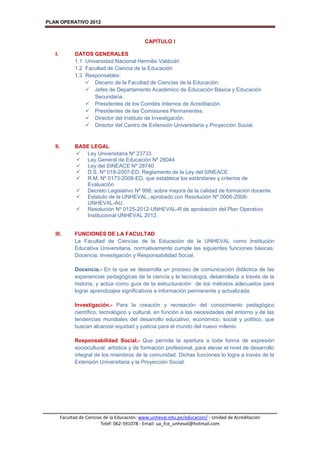 PLAN OPERATIVO 2012
Facultad de Ciencias de la Educación: www.unheval.edu.pe/educacion/ - Unidad de Acreditación
Telef: 062-591078 - Email: ua_fce_unheval@hotmail.com
CAPÍTULO I
I. DATOS GENERALES
1.1 Universidad Nacional Hermilio Valdizán
1.2 Facultad de Ciencia de la Educación
1.3 Responsables:
 Decano de la Facultad de Ciencias de la Educación.
 Jefes de Departamento Académico de Educación Básica y Educación
Secundaria.
 Presidentes de los Comités Internos de Acreditación.
 Presidentes de las Comisiones Permanentes.
 Director del Instituto de Investigación.
 Director del Centro de Extensión Universitaria y Proyección Social.
II. BASE LEGAL
 Ley Universitaria Nº 23733
 Ley General de Educación Nº 28044
 Ley del SINEACE Nº 28740
 D.S. Nº 018-2007-ED; Reglamento de la Ley del SINEACE.
 R.M. Nº 0173-2008-ED, que establece los estándares y criterios de
Evaluación
 Decreto Legislativo Nº 998; sobre mejora de la calidad de formación docente.
 Estatuto de la UNHEVAL, aprobado con Resolución Nº 0006-2008-
UNHEVAL-AU.
 Resolución Nº 0125-2012-UNHEVAL-R de aprobación del Plan Operativo
Institucional UNHEVAL 2012.
III. FUNCIONES DE LA FACULTAD
La Facultad de Ciencias de la Educación de la UNHEVAL como Institución
Educativa Universitaria, normativamente cumple las siguientes funciones básicas:
Docencia, Investigación y Responsabilidad Social.
Docencia.- En la que se desarrolla un proceso de comunicación didáctica de las
experiencias pedagógicas de la ciencia y la tecnología, desarrollada a través de la
historia, y actúa como guía de la estructuración de los métodos adecuados para
lograr aprendizajes significativos e información permanente y actualizada.
Investigación.- Para la creación y recreación del conocimiento pedagógico
científico, tecnológico y cultural, en función a las necesidades del entorno y de las
tendencias mundiales del desarrollo educativo, económico, social y político, que
buscan alcanzar equidad y justicia para el mundo del nuevo milenio.
Responsabilidad Social.- Que permita la apertura a toda forma de expresión
sociocultural, artística y de formación profesional, para elevar el nivel de desarrollo
integral de los miembros de la comunidad. Dichas funciones lo logra a través de la
Extensión Universitaria y la Proyección Social.
 