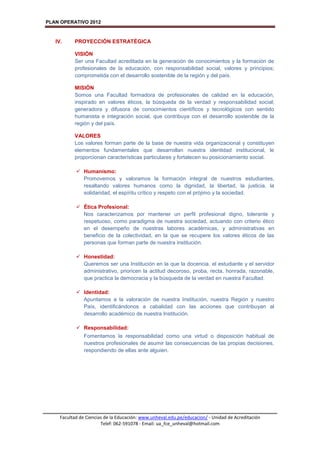 PLAN OPERATIVO 2012
Facultad de Ciencias de la Educación: www.unheval.edu.pe/educacion/ - Unidad de Acreditación
Telef: 062-591078 - Email: ua_fce_unheval@hotmail.com
IV. PROYECCIÓN ESTRATÉGICA
VISIÓN
Ser una Facultad acreditada en la generación de conocimientos y la formación de
profesionales de la educación, con responsabilidad social, valores y principios;
comprometida con el desarrollo sostenible de la región y del país.
MISIÓN
Somos una Facultad formadora de profesionales de calidad en la educación,
inspirado en valores éticos, la búsqueda de la verdad y responsabilidad social;
generadora y difusora de conocimientos científicos y tecnológicos con sentido
humanista e integración social, que contribuya con el desarrollo sostenible de la
región y del país.
VALORES
Los valores forman parte de la base de nuestra vida organizacional y constituyen
elementos fundamentales que desarrollan nuestra identidad institucional, le
proporcionan características particulares y fortalecen su posicionamiento social.
 Humanismo:
Promovemos y valoramos la formación integral de nuestros estudiantes,
resaltando valores humanos como la dignidad, la libertad, la justicia, la
solidaridad, el espíritu crítico y respeto con el prójimo y la sociedad.
 Ética Profesional:
Nos caracterizamos por mantener un perfil profesional digno, tolerante y
respetuoso, como paradigma de nuestra sociedad, actuando con criterio ético
en el desempeño de nuestras labores académicas, y administrativas en
beneficio de la colectividad, en la que se recupere los valores éticos de las
personas que forman parte de nuestra institución.
 Honestidad:
Queremos ser una Institución en la que la docencia, el estudiante y el servidor
administrativo, prioricen la actitud decoroso, proba, recta, honrada, razonable,
que practica la democracia y la búsqueda de la verdad en nuestra Facultad.
 Identidad:
Apuntamos a la valoración de nuestra Institución, nuestra Región y nuestro
País, identificándonos a cabalidad con las acciones que contribuyan al
desarrollo académico de nuestra Institución.
 Responsabilidad:
Fomentamos la responsabilidad como una virtud o disposición habitual de
nuestros profesionales de asumir las consecuencias de las propias decisiones,
respondiendo de ellas ante alguien.
 