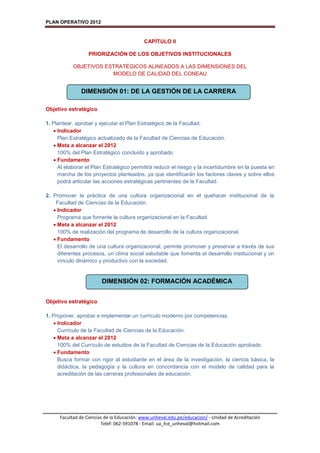 PLAN OPERATIVO 2012
Facultad de Ciencias de la Educación: www.unheval.edu.pe/educacion/ - Unidad de Acreditación
Telef: 062-591078 - Email: ua_fce_unheval@hotmail.com
CAPÍTULO II
PRIORIZACIÓN DE LOS OBJETIVOS INSTITUCIONALES
OBJETIVOS ESTRATÉGICOS ALINEADOS A LAS DIMENSIONES DEL
MODELO DE CALIDAD DEL CONEAU
Objetivo estratégico
1. Plantear, aprobar y ejecutar el Plan Estratégico de la Facultad.
 Indicador
Plan Estratégico actualizado de la Facultad de Ciencias de Educación.
 Meta a alcanzar el 2012
100% del Plan Estratégico concluido y aprobado
 Fundamento
Al elaborar el Plan Estratégico permitirá reducir el riesgo y la incertidumbre en la puesta en
marcha de los proyectos planteados, ya que identificarán los factores claves y sobre ellos
podrá articular las acciones estratégicas pertinentes de la Facultad.
2. Promover la práctica de una cultura organizacional en el quehacer institucional de la
Facultad de Ciencias de la Educación.
 Indicador
Programa que fomente la cultura organizacional en la Facultad.
 Meta a alcanzar el 2012
100% de realización del programa de desarrollo de la cultura organizacional.
 Fundamento
El desarrollo de una cultura organizacional, permite promover y preservar a través de sus
diferentes procesos, un clima social saludable que fomenta el desarrollo institucional y un
vínculo dinámico y productivo con la sociedad.
Objetivo estratégico
1. Proponer, aprobar e implementar un currículo moderno por competencias.
 Indicador
Currículo de la Facultad de Ciencias de la Educación.
 Meta a alcanzar el 2012
100% del Currículo de estudios de la Facultad de Ciencias de la Educación aprobado.
 Fundamento
Busca formar con rigor al estudiante en el área de la investigación, la ciencia básica, la
didáctica, la pedagogía y la cultura en concordancia con el modelo de calidad para la
acreditación de las carreras profesionales de educación.
DIMENSIÓN 01: DE LA GESTIÓN DE LA CARRERA
DIMENSIÓN 02: FORMACIÓN ACADÉMICA
 