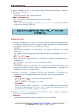 PLAN OPERATIVO 2012
Facultad de Ciencias de la Educación: www.unheval.edu.pe/educacion/ - Unidad de Acreditación
Telef: 062-591078 - Email: ua_fce_unheval@hotmail.com
2. Mejorar la calidad educativa en la formación profesional del futuro docente de la Facultad de
Ciencias de la Educación.
 Indicador
Plan de estudios por cada carrera profesional.
 Meta a alcanzar el 2012
100% del Plan de estudios de las ocho carreras profesionales.
 Fundamento
Formar con rigor pedagógico y científico en las áreas de su competencia al futuro
profesional de la carrera respectiva.
Objetivo Estratégico
1. Remodelar e implementar con equipos informáticos de última generación la infraestructura
de la Facultad y elaborar el proyecto de inversión para la edificación del pabellón moderno
para la Escuela Académico Profesional de Educación Básica.
 Indicador
Infraestructura remodelada e implementada con equipos informáticos de última
generación.
01 Proyecto de inversión y expedientes técnicos de construcción del pabellón de la E.A.P.
Educación Básica.
 Meta a alcanzar el 2012
100% de ejecución presupuestal de los proyectos de inversión de remodelación de
infraestructura.
100% del avance de proyectos de inversión y expediente técnico
 Fundamento
Estimular la enseñanza, el aprendizaje, la investigación, el trabajo administrativo y el
desarrollo del arte y la cultura de calidad, en una infraestructura moderna e implantada con
equipos informáticos de última generación.
2. Mejorar las estrategias y condiciones aplicadas para desarrollar sus capacidades de
investigación de docentes y estudiantes para optimizar la producción en investigación.
 Indicador
Número de proyectos de investigación cualitativa y cuantitativa.
 Meta a alcanzar el 2012
100% de proyectos de investigación ejecutadas.
 Fundamento
Integrar de manera efectiva a docentes y a los estudiantes para fomentar la investigación
en las nuevas generaciones y contribuir a través de la transferencia de conocimiento al
desarrollo de la educación de calidad en nuestra Región.
3. Gestionar el vínculo sostenido y efectiva de la Facultad con la comunidad bajo los principios
de una cultura de responsabilidad social.
 Indicador
Número de actividades de Extensión Universitaria y Proyección Social.
DIMENSIÓN 03: SERVICIO DE APOYO PARA LA FORMACIÓN
PROFESIONAL
 