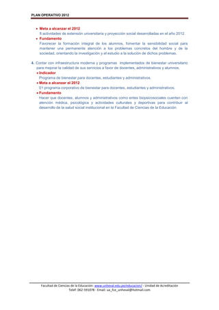 PLAN OPERATIVO 2012
Facultad de Ciencias de la Educación: www.unheval.edu.pe/educacion/ - Unidad de Acreditación
Telef: 062-591078 - Email: ua_fce_unheval@hotmail.com
 Meta a alcanzar el 2012
8 actividades de extensión universitaria y proyección social desarrolladas en el año 2012.
 Fundamento
Favorecer la formación integral de los alumnos, fomentar la sensibilidad social para
mantener una permanente atención a los problemas concretos del hombre y de la
sociedad, orientando la investigación y el estudio a la solución de dichos problemas.
4. Contar con infraestructura moderna y programas implementados de bienestar universitario
para mejorar la calidad de sus servicios a favor de docentes, administrativos y alumnos.
 Indicador
Programa de bienestar para docentes, estudiantes y administrativos.
 Meta a alcanzar el 2012
01 programa corporativo de bienestar para docentes, estudiantes y administrativos.
 Fundamento
Hacer que docentes, alumnos y administrativos como entes biopsicosociales cuenten con
atención médica, psicológica y actividades culturales y deportivas para contribuir al
desarrollo de la salud social institucional en la Facultad de Ciencias de la Educación.
 