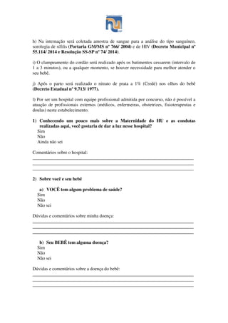 h) Na internação será coletada amostra de sangue para a análise do tipo sanguíneo,
sorologia de sífilis (Portaria GM/MS nº 766/ 2004) e de HIV (Decreto Municipal nº
55.114/ 2014 e Resolução SS-SP nº 74/ 2014).
i) O clampeamento do cordão será realizado após os batimentos cessarem (intervalo de
1 a 3 minutos), ou a qualquer momento, se houver necessidade para melhor atender o
seu bebê.
j) Após o parto será realizado o nitrato de prata a 1% (Credé) nos olhos do bebê
(Decreto Estadual nº 9.713/ 1977).
l) Por ser um hospital com equipe profissional admitida por concurso, não é possível a
atuação de profissionais externos (médicos, enfermeiras, obstetrizes, fisioterapeutas e
doulas) neste estabelecimento.
1) Conhecendo um pouco mais sobre a Maternidade do HU e as condutas
realizadas aqui, você gostaria de dar a luz nesse hospital?
Sim
Não
Ainda não sei
Comentários sobre o hospital:
______________________________________________________________________
______________________________________________________________________
______________________________________________________________________
2) Sobre você e seu bebê
a) VOCÊ tem algum problema de saúde?
Sim
Não
Não sei
Dúvidas e comentários sobre minha doença:
______________________________________________________________________
______________________________________________________________________
______________________________________________________________________
b) Seu BEBÊ tem alguma doença?
Sim
Não
Não sei
Dúvidas e comentários sobre a doença do bebê:
______________________________________________________________________
______________________________________________________________________
______________________________________________________________________
 