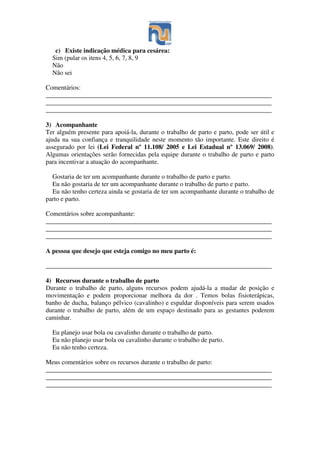 c) Existe indicação médica para cesárea:
Sim (pular os itens 4, 5, 6, 7, 8, 9
Não
Não sei
Comentários:
______________________________________________________________________
______________________________________________________________________
______________________________________________________________________
3) Acompanhante
Ter alguém presente para apoiá-la, durante o trabalho de parto e parto, pode ser útil e
ajuda na sua confiança e tranquilidade neste momento tão importante. Este direito é
assegurado por lei (Lei Federal nº 11.108/ 2005 e Lei Estadual nº 13.069/ 2008).
Algumas orientações serão fornecidas pela equipe durante o trabalho de parto e parto
para incentivar a atuação do acompanhante.
Gostaria de ter um acompanhante durante o trabalho de parto e parto.
Eu não gostaria de ter um acompanhante durante o trabalho de parto e parto.
Eu não tenho certeza ainda se gostaria de ter um acompanhante durante o trabalho de
parto e parto.
Comentários sobre acompanhante:
______________________________________________________________________
______________________________________________________________________
______________________________________________________________________
A pessoa que desejo que esteja comigo no meu parto é:
______________________________________________________________________
4) Recursos durante o trabalho de parto
Durante o trabalho de parto, alguns recursos podem ajudá-la a mudar de posição e
movimentação e podem proporcionar melhora da dor . Temos bolas fisioterápicas,
banho de ducha, balanço pélvico (cavalinho) e espaldar disponíveis para serem usados
durante o trabalho de parto, além de um espaço destinado para as gestantes poderem
caminhar.
Eu planejo usar bola ou cavalinho durante o trabalho de parto.
Eu não planejo usar bola ou cavalinho durante o trabalho de parto.
Eu não tenho certeza.
Meus comentários sobre os recursos durante o trabalho de parto:
______________________________________________________________________
______________________________________________________________________
______________________________________________________________________
 