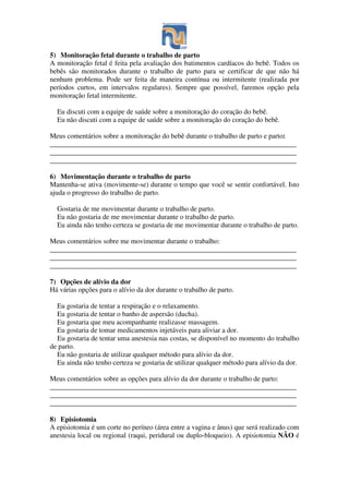 5) Monitoração fetal durante o trabalho de parto
A monitoração fetal é feita pela avaliação dos batimentos cardíacos do bebê. Todos os
bebês são monitorados durante o trabalho de parto para se certificar de que não há
nenhum problema. Pode ser feita de maneira contínua ou intermitente (realizada por
períodos curtos, em intervalos regulares). Sempre que possível, faremos opção pela
monitoração fetal intermitente.
Eu discuti com a equipe de saúde sobre a monitoração do coração do bebê.
Eu não discuti com a equipe de saúde sobre a monitoração do coração do bebê.
Meus comentários sobre a monitoração do bebê durante o trabalho de parto e parto:
______________________________________________________________________
______________________________________________________________________
______________________________________________________________________
6) Movimentação durante o trabalho de parto
Mantenha-se ativa (movimente-se) durante o tempo que você se sentir confortável. Isto
ajuda o progresso do trabalho de parto.
Gostaria de me movimentar durante o trabalho de parto.
Eu não gostaria de me movimentar durante o trabalho de parto.
Eu ainda não tenho certeza se gostaria de me movimentar durante o trabalho de parto.
Meus comentários sobre me movimentar durante o trabalho:
______________________________________________________________________
______________________________________________________________________
______________________________________________________________________
7) Opções de alívio da dor
Há várias opções para o alívio da dor durante o trabalho de parto.
Eu gostaria de tentar a respiração e o relaxamento.
Eu gostaria de tentar o banho de aspersão (ducha).
Eu gostaria que meu acompanhante realizasse massagem.
Eu gostaria de tomar medicamentos injetáveis para aliviar a dor.
Eu gostaria de tentar uma anestesia nas costas, se disponível no momento do trabalho
de parto.
Eu não gostaria de utilizar qualquer método para alívio da dor.
Eu ainda não tenho certeza se gostaria de utilizar qualquer método para alívio da dor.
Meus comentários sobre as opções para alívio da dor durante o trabalho de parto:
______________________________________________________________________
______________________________________________________________________
______________________________________________________________________
8) Episiotomia
A episiotomia é um corte no períneo (área entre a vagina e ânus) que será realizado com
anestesia local ou regional (raqui, peridural ou duplo-bloqueio). A episiotomia NÃO é
 
