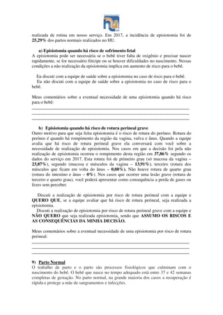 realizada de rotina em nosso serviço. Em 2017, a incidência de episiotomia foi de
25,29% dos partos normais realizados no HU.
a) Episiotomia quando há risco de sofrimento fetal
A episiotomia pode ser necessária se o bebê tiver falta de oxigênio e precisar nascer
rapidamente, se for necessário fórcipe ou se houver dificuldades no nascimento. Nessas
condições a não realização da episiotomia implica em aumento de risco para o bebê.
Eu discuti com a equipe de saúde sobre a episiotomia no caso de risco para o bebê.
Eu não discuti com a equipe de saúde sobre a episiotomia no caso de risco para o
bebê.
Meus comentários sobre a eventual necessidade de uma episiotomia quando há risco
para o bebê:
______________________________________________________________________
______________________________________________________________________
______________________________________________________________________
b) Episiotomia quando há risco de rotura perineal grave
Outro motivo para que seja feita episiotomia é o risco de rotura do períneo. Rotura do
períneo é quando há rompimento da região da vagina, vulva e ânus. Quando a equipe
avalia que há risco de rotura perineal grave ela conversará com você sobre a
necessidade de realização de episiotomia. Nos casos em que a decisão foi pela não
realização de episiotomia ocorreu o rompimento desta região em 37,86% segundo os
dados do serviço em 2017. Esta rotura foi de primeiro grau (só mucosa da vagina –
23,87%), segundo (mucosa e músculos da vagina – 13,91%), terceiro (rotura dos
músculos que ficam em volta do ânus – 0,08%). Não houve rotura de quarto grau
(rotura do intestino e ânus – 0%). Nos casos que ocorrer uma lesão grave (rotura de
terceiro e quarto grau), você poderá apresentar como consequência a perda de gases ou
fezes sem perceber.
Discuti a realização de episiotomia por risco de rotura perineal com a equipe e
QUERO QUE, se a equipe avaliar que há risco de rotura perineal, seja realizada a
episiotomia.
Discuti a realização de episiotomia por risco de rotura perineal grave com a equipe e
NÃO QUERO que seja realizada episiotomia, sendo que ASSUMO OS RISCOS E
AS CONSEQUÊNCIAS DA MINHA DECISÃO.
Meus comentários sobre a eventual necessidade de uma episiotomia por risco de rotura
perineal:
______________________________________________________________________
______________________________________________________________________
______________________________________________________________________
9) Parto Normal
O trabalho de parto e o parto são processos fisiológicos que culminam com o
nascimento do bebê. O bebê que nasce no tempo adequado está entre 37 e 42 semanas
completas de gestação. No parto normal, na grande maioria dos casos a recuperação é
rápida e protege a mãe de sangramentos e infecções.
 