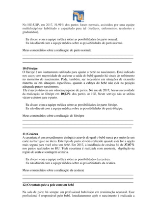No HU-USP, em 2017, 51,91% dos partos foram normais, assistidos por uma equipe
multidisciplinar habilitado e capacitado para tal (médicos, enfermeiros, residentes e
graduandos).
Eu discuti com a equipe médica sobre as possibilidades do parto normal.
Eu não discuti com a equipe médica sobre as possibilidades do parto normal.
Meus comentários sobre a realização do parto normal:
______________________________________________________________________
______________________________________________________________________
_____________________________________________________________________
10) Fórcipe
O fórcipe é um instrumento utilizado para ajudar o bebê no nascimento. Está indicado
nos casos com necessidade de acelerar a saída do bebê quando há sinais de sofrimento
no momento do nascimento. Pode, também, ser necessário em situações de exaustão
materna ou em situações específicas, quando a cabeça do bebê não está na posição
adequada para o nascimento.
Ele é necessário em um número pequeno de partos. No ano de 2017, houve necessidade
da realização do fórcipe em 10,92% dos partos do HU. Neste serviço não se utiliza
vácuo-extrator para o parto.
Eu discuti com a equipe médica sobre as possibilidades do parto fórcipe.
Eu não discuti com a equipe médica sobre as possibilidades do parto fórcipe.
Meus comentários sobre a realização do fórcipe:
______________________________________________________________________
______________________________________________________________________
_____________________________________________________________________
11) Cesárea
A cesariana é um procedimento cirúrgico através do qual o bebê nasce por meio de um
corte na barriga e no útero. Este tipo de parto só será realizado quando esta for a opção
mais segura para você e/ou seu bebê. Em 2017, a incidência de cesárea foi de 37,07%
nos partos realizados no HU. Toda cesariana é realizada com anestesia, depilação na
região do corte e sondagem urinária.
Eu discuti com a equipe médica sobre as possibilidades da cesárea.
Eu não discuti com a equipe médica sobre as possibilidades da cesárea.
Meus comentários sobre a realização da cesárea:
______________________________________________________________________
______________________________________________________________________
______________________________________________________________________
12) O contato pele a pele com seu bebê
Na sala de parto há sempre um profissional habilitado em reanimação neonatal. Esse
profissional é responsável pelo bebê. Imediatamente após o nascimento é realizada a
 
