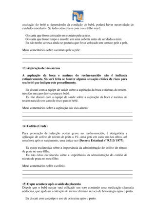 avaliação do bebê e, dependendo da condição do bebê, poderá haver necessidade de
cuidados imediatos. Se tudo estiver bem com o seu filho você:
Gostaria que fosse colocado em contato pele a pele.
Gostaria que fosse limpo e envolto em uma coberta antes de ser dado a mim.
Eu não tenho certeza ainda se gostaria que fosse colocado em contato pele a pele.
Meus comentários sobre o contato pele a pele:
______________________________________________________________________
______________________________________________________________________
______________________________________________________________________
13) Aspiração de vias aéreas
A aspiração da boca e narinas do recém-nascido não é indicada
rotineiramente. Só será feita se houver alguma situação clínica de risco para
seu bebê que indique este procedimento.
Eu discuti com a equipe de saúde sobre a aspiração da boca e narinas do recém-
nascido em caso de risco para o bebê.
Eu não discuti com a equipe de saúde sobre a aspiração da boca e narinas do
recém-nascido em caso de risco para o bebê.
Meus comentários sobre a aspiração das vias aéreas:
______________________________________________________________________
______________________________________________________________________
______________________________________________________________________
14) Colírio (Credé)
Para prevenção de infecção ocular grave no recém-nascido, é obrigatória a
aplicação de colírio de nitrato de prata a 1%, uma gota em cada um dos olhos, até
uma hora após o nascimento, uma única vez (Decreto Estadual nº 9.713/ 1977).
Eu estou esclarecida sobre a importância da administração do colírio de nitrato
de prata no meu filho.
Eu não estou esclarecida sobre a importância da administração do colírio de
nitrato de prata no meu filho.
Meus comentários sobre o colírio:
______________________________________________________________________
______________________________________________________________________
______________________________________________________________________
15) O que acontece após a saída da placenta
Depois que o bebê nascer será utilizado um soro contendo uma medicação chamada
ocitocina, que ajuda na contração do útero e diminui o risco de hemorragia após o parto.
Eu discuti com a equipe o uso de ocitocina após o parto.
 