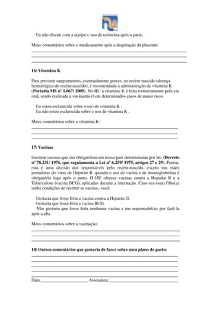Eu não discuti com a equipe o uso de ocitocina após o parto.
Meus comentários sobre o medicamento após a dequitação da placenta:
______________________________________________________________________
______________________________________________________________________
______________________________________________________________________
16) Vitamina K
Para prevenir sangramentos, eventualmente graves, no recém-nascido (doença
hemorrágica do recém-nascido), é recomendada a administração de vitamina K
(Portaria MS nº 1.067/ 2005). No HU a vitamina K é feita rotineiramente pela via
oral, sendo realizada a via injetável em determinados casos de maior risco.
Eu estou esclarecida sobre o uso de vitamina K .
Eu não estou esclarecida sobre o uso de vitamina K .
Meus comentários sobre a vitamina K:
__________________________________________________________________
__________________________________________________________________
__________________________________________________________________
17) Vacinas
Existem vacinas que são obrigatórias em nosso país determinadas por lei. (Decreto
nº 78.231/ 1976, que regulamenta a Lei nº 6.259/ 1975, artigos 27 e 29). Porém,
esta é uma decisão dos responsáveis pelo recém-nascido, exceto nas mães
portadoras do vírus de Hepatite B, quando o uso de vacina e de imunoglobulina é
obrigatório logo após o parto. O HU oferece vacinas contra a Hepatite B e a
Tuberculose (vacina BCG), aplicadas durante a internação. Caso seu (sua) filho(a)
tenha condições de receber as vacinas, você:
Gostaria que fosse feita a vacina contra a Hepatite B.
Gostaria que fosse feita a vacina BCG.
Não gostaria que fosse feita nenhuma vacina e me responsabilizo por fazê-la
após a alta.
Meus comentários sobre a vacinação:
___________________________________________________________________
___________________________________________________________________
___________________________________________________________________
18) Outros comentários que gostaria de fazer sobre meu plano de parto:
__________________________________________________________________
__________________________________________________________________
__________________________________________________________________
__________________________________________________________________
__________________________________________________________________
Data:_____________________ Assinatura:_______________________________
 