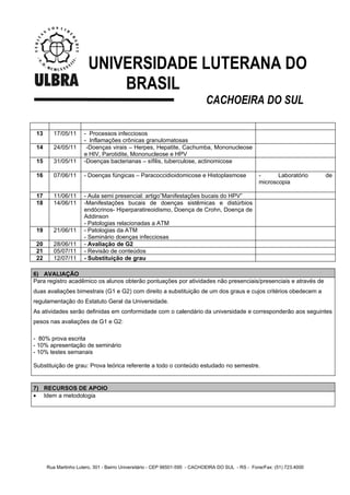 UNIVERSIDADE LUTERANA DO
                            BRASIL
                                                                            CACHOEIRA DO SUL

 13      17/05/11     - Processos infecciosos
                      - Inflamações crônicas granulomatosas
 14      24/05/11      -Doenças virais – Herpes, Hepatite, Cachumba, Mononucleose
                      e HIV, Parotidite, Mononucleose e HPV
 15      31/05/11     -Doenças bacterianas – sífilis, tuberculose, actinomicose

 16      07/06/11     - Doenças fúngicas – Paracoccidioidomicose e Histoplasmose                   -      Laboratório     de
                                                                                                   microscopia

 17      11/06/11     - Aula semi presencial: artigo”Manifestações bucais do HPV”
 18      14/06/11     -Manifestações bucais de doenças sistêmicas e distúrbios
                      endócrinos- Hiperparatireoidismo, Doença de Crohn, Doença de
                      Addinson
                      - Patologias relacionadas a ATM
 19      21/06/11     - Patologias da ATM
                      - Seminário doenças infecciosas
 20      28/06/11     - Avaliação de G2
 21      05/07/11     - Revisão de conteúdos
 22      12/07/11     - Substituição de grau

6) AVALIAÇÃO
Para registro acadêmico os alunos obterão pontuações por atividades não presenciais/presenciais e através de
duas avaliações bimestrais (G1 e G2) com direito a substituição de um dos graus e cujos critérios obedecem a
regulamentação do Estatuto Geral da Universidade.
As atividades serão definidas em conformidade com o calendário da universidade e corresponderão aos seguintes
pesos nas avaliações de G1 e G2:

- 80% prova escrita
- 10% apresentação de seminário
- 10% testes semanais

Substituição de grau: Prova teórica referente a todo o conteúdo estudado no semestre.


7) RECURSOS DE APOIO
• Idem a metodologia




      Rua Martinho Lutero, 301 - Bairro Universitário - CEP 96501-595 - CACHOEIRA DO SUL - RS - Fone/Fax: (51) 723.4000
 