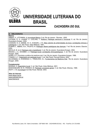 UNIVERSIDADE LUTERANA DO
                          BRASIL
                                                                          CACHOEIRA DO SUL

8) BIBLIOGRAFIA
Básica.
ABBAS, A., LITCHMAN, A. Imunologia Básica. 5 ed. Rio de Janeiro: Revinter., 2005.
COTRAN, R. S.; KUMAR, V.; COLLINS, T. Robbins: Patologia estrutural e funcional. 6. ed. Rio de Janeiro:
Guanabara Koogan. 2000.
CAWSON, R. A.; BINNIE, W. H.; EVESON, J. W. Atlas colorido de enfermidades da boca: correlações clínicas e
patológicas. 2. ed. São Paulo: Artes Médicas. 1997.
KUMAR,V., ABBAS, A.K., FAUSTO, N. Patologia: Bases patológicas das doenças. 7 ed. Rio de Janeiro: Elsevier,
2005.
NEVILLE, B. et al. Patologia oral e maxilofacial. 2. ed. Rio de Janeiro: Guanabara Koogan. 2004.
REGEZI, J. A.; SCIUBBA, J.J. Patologia bucal: correlações clinicopatologicas. 3. ed. Rio de Janeiro: Guanabara
Koogan. 2000.
SONIS, S.T. Princípios e prática de medicina oral. 2 ed. Rio de Janeiro: Guanabara Koogan, 1996.
TOMASI, A. F. Diagnóstico em patologia bucal. 3. ed. São Paulo: Pancast Editora. 2002.
SILVERMAN, S.; EVERSOLE, L.; TRUELOVE, E.L. Fundamentos de Medicina Oral . Rio de Janeiro: Guanabara
Koogan. 2004.

Complementar
BORAKS, S. Diagnóstico bucal. 3. ed. São Paulo: Artes Médicas. 2001.
MONTENEGRO, M. R.; FRANCO, M. Patologia: processos gerais. 4. ed. São Paulo: Atheneu. 1999.
ROITT, I. M. Imunologia.6 ed São Paulo: Manole. 2003.

Sites de Internet:
www.sbpqo.org.br
www.pubmed.com.br
www.bireme.br




    Rua Martinho Lutero, 301 - Bairro Universitário - CEP 96501-595 - CACHOEIRA DO SUL - RS - Fone/Fax: (51) 723.4000
 