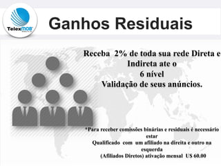 Ganhos Residuais
Receba 2% de toda sua rede Direta e
Indireta ate o
6 nível
Validação de seus anúncios.
*Para receber comissões binárias e residuais é necessário
estar
Qualificado com um afiliado na direita e outro na
esquerda
(Afiliados Diretos) ativação mensal U$ 60.00
 