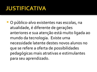 O público-alvo existentes nas escolas, na atualidade, é diferente de gerações anteriores e sua atenção está muito ligada ao mundo da tecnologia.  Existe uma necessidade latente destes novos alunos no que se refere a oferta de possibilidades pedagógicas mais atrativas e estimulantes para seu aprendizado. 