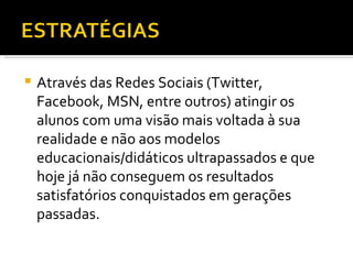Através das Redes Sociais (Twitter, Facebook, MSN, entre outros) atingir os alunos com uma visão mais voltada à sua realidade e não aos modelos educacionais/didáticos ultrapassados e que hoje já não conseguem os resultados satisfatórios conquistados em gerações passadas. 