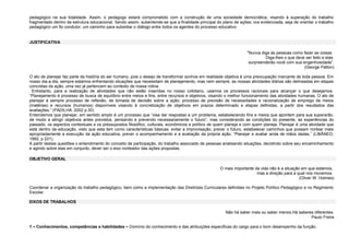 pedagógico na sua totalidade. Assim, o pedagogo estará comprometido com a construção de uma sociedade democrática, visando à superação do trabalho
fragmentado dentro da estrutura educacional. Sendo assim, subentende-se que a finalidade principal do plano de ações, ora evidenciada, seja de orientar o trabalho
pedagógico um fio condutor, um caminho para subsidiar o diálogo entre todos os agentes do processo educativo.

JUSTIFICATIVA
"Nunca diga às pessoas como fazer as coisas.
Diga-lhes o que deve ser feito e elas
surpreenderão você com sua engenhosidade”.
(George Patton)
O ato de planejar faz parte da história do ser humano, pois o desejo de transformar sonhos em realidade objetiva é uma preocupação marcante de toda pessoa. Em
nosso dia-a-dia, sempre estamos enfrentando situações que necessitam de planejamento, mas nem sempre, as nossas atividades diárias são delineadas em etapas
concretas da ação, uma vez já pertencem ao contexto de nossa rotina.
Entretanto, para a realização de atividades que não estão inseridas no nosso cotidiano, usamos os processos racionais para alcançar o que desejamos.
“Planejamento é processo de busca de equilíbrio entre meios e fins, entre recursos e objetivos, visando o melhor funcionamento das atividades humanas. O ato de
planejar é sempre processo de reflexão, de tomada de decisão sobre a ação; processo de previsão de necessidades e racionalização de emprego de meios
(matérias) e recursos (humanos) disponíveis visando à concretização de objetivos em prazos determinado e etapas definidas, a partir dos resultados das
avaliações.” (PADILHA. 2002 p.30)
Entendemos que planejar, em sentido amplo é um processo que “visa dar respostas a um problema, estabelecendo fins e meios que apontem para sua superarão,
de modo a atingir objetivos antes previstos, pensando e prevendo necessariamente o futuro”, mas considerando as condições do presente, as experiências do
passado, os aspectos contextuais e os pressupostos filosófico, culturais, econômicos e político de quem planeja e com quem planeja. Planejar é uma atividade que
está dentro da educação, visto que esta tem como características básicas: evitar a improvisação, prever o futuro, estabelecer caminhos que possam nortear mais
apropriadamente a execução da ação educativa, prever o acompanhamento e a avaliação da própria ação. “Planejar e avaliar anda de mãos dadas.” (LIBÂNEO,
1992, p 221).
A partir destas questões o entendimento do conceito de participação, do trabalho associado de pessoas analisando situações, decidindo sobre seu encaminhamento
e agindo sobre elas em conjunto, dever ser o eixo norteador das ações propostas.
OBJETIVO GERAL
O mais importante da vida não é a situação em que estamos,
mas a direção para a qual nos movemos.
(Oliver W. Holmes)
Coordenar a organização do trabalho pedagógico, bem como a implementação das Diretrizes Curriculares definidas no Projeto Político Pedagógico e no Regimento
Escolar.
EIXOS DE TRABALHOS
Não há saber mais ou saber menos.Há saberes diferentes.
Paulo Freire
1 – Conhecimentos, competências e habilidades – Domínio do conhecimento e das atribuições específicas do cargo para o bom desempenho da função.

 