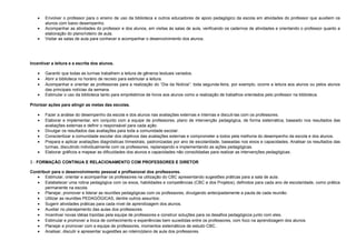 •
•
•

Envolver o professor para o ensino de uso da biblioteca e outros educadores de apoio pedagógico da escola em atividades do professor que auxiliem os
alunos com baixo desempenho.
Acompanhar as atividades do professor e dos alunos, em visitas às salas de aula, verificando os cadernos de atividades e orientando o professor quanto a
elaboração do plano/roteiro de aula.
Visitar as salas de aula para conhecer e acompanhar o desenvolvimento dos alunos.

Incentivar a leitura e a escrita dos alunos.
•
•
•
•

Garantir que todas as turmas trabalhem a leitura de gêneros textuais variados.
Abrir a biblioteca no horário de recreio para estimular a leitura.
Acompanhar e orientar as professoras para a realização do “Dia da Notícia”: toda segunda-feira, por exemplo, ocorre a leitura aos alunos ou pelos alunos
das principais notícias da semana.
Estimular o uso da biblioteca tanto para empréstimos de livros aos alunos como a realização de trabalhos orientados pelo professor na biblioteca.

Priorizar ações para atingir as metas das escolas.
•
•
•
•
•
•

Fazer a análise do desempenho da escola e dos alunos nas avaliações externas e internas e discuti-las com os professores.
Elaborar e implementar, em conjunto com a equipe de professores, plano de intervenção pedagógica, de forma sistemática, baseado nos resultados das
avaliações externas e definir o responsável para cada ação.
Divulgar os resultados das avaliações para toda a comunidade escolar.
Conscientizar a comunidade escolar dos objetivos das avaliações externas e comprometer a todos pela melhoria do desempenho da escola e dos alunos.
Prepara e aplicar avaliações diagnósticas trimestrais, padronizadas por ano de escolaridade, baseadas nos eixos e capacidades. Analisar os resultados das
turmas, discutindo individualmente com os professores, replanejando e implementando as ações pedagógicas.
Elaborar gráficos e mapear as dificuldades dos alunos e capacidades não consolidadas para realizar as intervenções pedagógicas.

3 - FORMAÇÃO CONTINUA E RELACIONAMENTO COM PROFESSORES E DIRETOR
Contribuir para o desenvolvimento pessoal e profissional dos professores.
• Estimular, orientar e acompanhar os professores na utilização do CBC apresentando sugestões práticas para a sala de aula.
• Estabelecer uma rotina pedagógica com os eixos, habilidades e competências (CBC e dos Projetos), definidos para cada ano de escolaridade, como prática
permanente na escola.
• Planejar, promover e liderar as reuniões pedagógicas com os professores, divulgando antecipadamente a pauta de cada reunião.
• Utilizar as reuniões PEDAGÓGICAS, dentre outros assuntos:
• Sugerir atividades práticas para cada nível de aprendizagem dos alunos.
• Auxiliar no planejamento das aulas dos professores.
• Incentivar novas idéias trazidas pela equipe de professores e construir soluções para os desafios pedagógicos junto com eles.
• Estimular e promover a troca de conhecimento e experiências bem sucedidas entre os professores, com foco na aprendizagem dos alunos.
• Planejar e promover com a equipe de professores, momentos sistemáticos de estudo CBC.
• Analisar, discutir e apresentar sugestões ao roteiro/plano de aula dos professores.

 