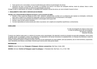 •
•

Fazer parceria com a comunidade, na busca de alternativas para melhoria da aprendizagem dos alunos.
Apresentar aos pais e comunidade, em reuniões, os resultados dos alunos e da escola nas avaliações externas, través de cartazes, faixas e outros
solicitando o empenho de todos na melhoria da aprendizagem dos alunos.
Entregar os pais ou responsáveis, por trimestre, os resultados das avaliações internas dos alunos, por meio do Boletim Escolar do Aluno.
5 - ENGAJAMENTO COM A SER E COM ESCOLAS DA REGIÃO
Interagir com a Superintendência Regional de Ensino a com as escolas da região.
• Receber a visita e ajuda das Equipes da SER e SEE, realizando, posteriormente, reuniões com os professores para repassar as orientações, contribuindo
assim para a criação de um ambiente de colaboração, parceria e compartilhamento de conhecimento e informações.
• Utilizar-se do Arquivo do Especialista para facilitar a comunicação coma Equipe SER.
• Solicitar o apoio da SER quando necessário.
• Convidar especialistas de outras escolas para visitar a sua escola, com o objetivo de compartilhar experiências e conhecimentos.
CONCLUSÃO
Eu não me envergonho de corrigir os meus erros
e mudar de opinião,porque não me envergonho
de raciocinar e aprender.
Alexandre Herculano
O alcance dos objetivos deste plano e a melhoria do processo ensino aprendizagem não dependem somente da situação da supervisão pedagógica, mas do apoio
da gestão escolar, da aceitação e esmero dos professores, do desempenho dos demais funcionários do estabelecimento, do interesse dos educando e ainda, do
auxilio dos pais e responsáveis pelos alunos desta instituição.
Portanto, precisamos angariar a confiança de todos como fruto do bom desempenho de nosso trabalho, para que possamos, sob um clima harmônico, proporcionar,
maior intercâmbio entre escola e comunidade. Somente assim teremos êxito neste grande desafio.
REFERENCIAS
PIMENTA, Selma Garrido (org). Pedagogia e Pedagogos: dilemas e perspectivas. São Paulo, Cortez. 2002.
SAVIANI, Dermeval. Sentido da Pedagogia e papel do pedagogo. In: Revistada Ande. São Paulo, n.9, p. 27-28. 1985:

 