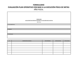 FORMULARIO
  EVALUACIÓN PLAN OPERATIVO CON BASE A LA EJECUCIÓN FÍSICA DE METAS
                            AÑO FISCAL



                                                          FORMULARIO
                                 EVALUACIÓN PLAN OPERATIVO CON BASE A LA EJECUCIÓN FÍSICA DE METAS
                                                            AÑO FISCAL

1.- ÁREA ADMINISTRATIVA




2.- PROGRAMA




3.- SUB-PROGRAMA




     N°                   DENOMINACIÓN DEL PRODUCTO                            METAS PROGRAMAS       METAS EJECUTADAS   NIVEL DE EFICACIA
 