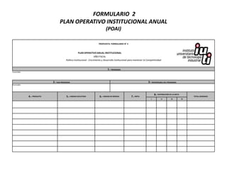 FORMULARIO 2
                                  PLAN OPERATIVO INSTITUCIONAL ANUAL
                                                                               (POAI)

                                                                        PROPUESTA: FORMULARIO N° 2



                                                     PLAN OPERATIVO ANUAL INSTITUCIONAL
                                                                      AÑO FISCAL
                                        Política Institucional : Crecimiento y Desarrollo Institucional para mantener la Competitividad


                                                                                 1.- PROGRAMA
Enunciado:




                            2.- SUB-PROGRAMA                                                                              3.- RESPONSABLE DEL PROGRAMA
Enunciado:




                                                                                                                                 8.- DISTRIBUCIÓN DE LA META
             4.- PRODUCTO               5.- UNIDAD EJECUTORA             6.- UNIDAD DE MEDIDA            7.- META                                                   TOTAL ASIGNADO
                                                                                                                             I          II         III         IV
 