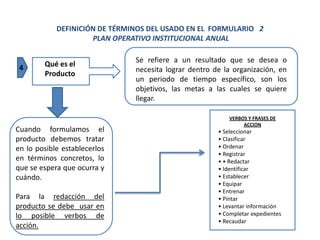 DEFINICIÓN DE TÉRMINOS DEL USADO EN EL FORMULARIO 2
                     PLAN OPERATIVO INSTITUCIONAL ANUAL

                               Se refiere a un resultado que se desea o
 4      Qué es el
                               necesita lograr dentro de la organización, en
        Producto
                               un periodo de tiempo específico, son los
                               objetivos, las metas a las cuales se quiere
                               llegar.

                                                           VERBOS Y FRASES DE
                                                                ACCION
Cuando formulamos el                                   • Seleccionar
producto debemos tratar                                • Clasificar
en lo posible establecerlos                            • Ordenar
                                                       • Registrar
en términos concretos, lo                              • • Redactar
que se espera que ocurra y                             • Identificar
cuándo.                                                • Establecer
                                                       • Equipar
                                                       • Entrenar
Para la redacción del                                  • Pintar
producto se debe usar en                               • Levantar información
lo posible verbos de                                   • Completar expedientes
                                                       • Recaudar
acción.
 