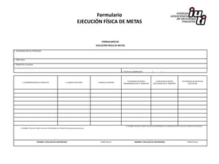 Formulario
                                                                                        EJECUCIÓN FÍSICA DE METAS


                                                                                                          FORMULARIO DE
                                                                                                     EJECUCIÓN FÍSICA DE METAS

1.- DENOMINACIÓN DEL PROGRAMA:



2.- AÑO FISCAL:

3.-TRIMESTRE A EVALUAR:


                                                                                                                           4.- FECHA DE ELABORACIÓN :                 /             /




                                                                                                                                 8.CANTIDAD DE METAS                         9.CANTIDAD DE METAS                 10.CANTIDAD DE METAS NO
           5.-DENOMINACIÓN DEL PRODUCTO                                 6. UNIDAD EJECUTORA           7.UNIDAD DE MEDIDA
                                                                                                                             PROGRAMADAS EN EL TRIMESTRE                  EJECUTADAS EN EL TRIMESTRE                   EJECUTADAS




                                                                                                                                 12. NOMBRE, APELLIDO, FIRMA Y SELLO DEL RESPONSABLE DE LA UNIDAD EJECUTORA ( Dirección/ Subdirección/Unidades)
        11. NOMBRE, APELLIDO, FIRMA Y SELLO DEL RESPONSABLE DEL PRODUCTO (Cordinaciones/Secciones)




                               NOMBRE Y APELLIDO DEL RESPONSABLE                                         FIRMA YSELLO                        NOMBRE Y APELLIDO DEL RESPONSABLE                                           FIRMA YSELLO
 