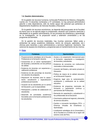 1.4. Gestión Administrativa.

  En la gestión de recursos humanos, la Escuela Profesional de Historia y Geografía,
cuenta con 13 docentes nombrados y 01 contratado; no hay personal administrativo
adscrito a esta dependencia, sólo se recibe apoyo del personal que pertenece al
Departamento Académico de Ciencias Sociales y Educación.

    En la gestión de recursos económicos, se depende del presupuesto de la Facultad,
el mismo que no se ejecuta según lo programado; situación que ocasiona carencias y
dificultades en la gestión administrativa, en los procesos de enseñanza y aprendizaje,
en la investigación, en la proyección social y extensión universitaria y en los
programas de bienestar.

   En la gestión de recursos materiales, hay muchas carencias: faltan aulas y
ambientes de apoyo académico (biblioteca, centro de cómputo, gabinetes, etc.),
oficinas para docentes y para administrativos y servicios higiénicos. Asimismo, hay
carencia de equipos de enseñanza y programas para el mantenimiento de los mismos.

2. FODA.

                  Fortalezas                                    Oportunidades
 • Posesionamiento estratégico de la Escuela     • Acceso a la cooperación internacional para
  Profesional en la formación docente.            la formación, capacitación e investigación
 • Compromiso en un sector representativo         de docentes y estudiantes.
  de docentes y estudiantes con las políticas    • Existencia de convenios con instituciones
  de calidad.                                     nacionales e internacionales.
 • Existencia de docentes con experiencia y
                                                 • Inversión del Estado y del sector privado en
  calificación profesional.
                                                  Educación.
 • Existencia de alto porcentaje de docentes
                                                 • Política de mejora de la calidad educativa
  con estudios de postgrado.
                                                  en la Educación Superior.
 • Disposición de docentes para la capaci-
  tación, actualización y      especialización   • Exigencia legal para la autoevaluación,
  profesional permanente.                         acreditación y certificación de la calidad
                                                  educativa.
 • Vocación de los estudiantes por la carrera
  de Educación y por la especialidad.            • Existencia de programas nacionales de
                                                  formación y capacitación          continua   y
 • Participación y sentido de colaboración en
                                                  permanente del Profesorado.
  estudiantes.
                                                 • Demanda de capacitación y actualización a
 • Desarrollo  de actividades académicas
                                                  los profesionales de la Educación.
  favorables para la formación profesional de
  los estudiantes.                               • Crecimiento poblacional regional y demanda
                                                  de servicio educativo.
                                                 • Cambio e innovación tecnológica (TIC’s      y
                                                  Entornos Virtuales       de     Enseñanza    y
                                                  Aprendizaje).
                                                 • Localización estratégica de la Universidad y
                                                  de la Facultad en el ámbito de la región del
                                                  extremo norte del Perú.
                                                                                                   4
PLAN OPERATIVO INSTITUCIONAL  2010‐ Escuela Profesional de Historia y Geografía 
 